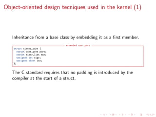 Object-oriented design tecniques used in the kernel (1)
Inheritance from a base class by embedding it as a ﬁrst member.
extended uart port
struct altera_uart {
struct uart_port port;
struct timer_list tmr;
unsigned int sigs;
unsigned short imr;
};
The C standard requires that no padding is introduced by the
compiler at the start of a struct.
 