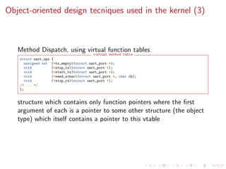 Object-oriented design tecniques used in the kernel (3)
Method Dispatch, using virtual function tables
virtual method table
struct uart_ops {
unsigned int (*tx_empty)(struct uart_port *);
void (*stop_tx)(struct uart_port *);
void (*start_tx)(struct uart_port *);
void (*send_xchar)(struct uart_port *, char ch);
void (*stop_rx)(struct uart_port *);
/* ... */
};
structure which contains only function pointers where the ﬁrst
argument of each is a pointer to some other structure (the object
type) which itself contains a pointer to this vtable
 
