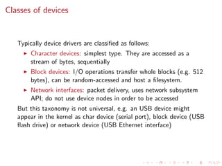Classes of devices
Typically device drivers are classiﬁed as follows:
Character devices: simplest type. They are accessed as a
stream of bytes, sequentially
Block devices: I/O operations transfer whole blocks (e.g. 512
bytes), can be random-accessed and host a ﬁlesystem.
Network interfaces: packet delivery, uses network subsystem
API; do not use device nodes in order to be accessed
But this taxonomy is not universal, e.g. an USB device might
appear in the kernel as char device (serial port), block device (USB
ﬂash drive) or network device (USB Ethernet interface)
 