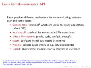 Linux kernel—user-space API
Linux provides diﬀerent mechanisms for communicating between
user and kernel space:
System calls: functions1 which are useful for many application
(about 380)
ioctl syscall: catch-all for non-standard ﬁle operations
Virtual ﬁle systems: procfs, sysfs, conﬁgfs, debugfs
sysctl: conﬁgure kernel parameters at runtime
Netlink: sockets-based interface e.g. iptables/netﬁlter
Upcall: allows kernel modules start a program in userspace
1: syscalls aren’t usually invoked directly from userspace, but rather thru C library wrappers. This is because a
system call requires, among other things trapping to kernel mode, set errno variable etc. which is arch speciﬁc.
From userspace it’s just a C library function.
 
