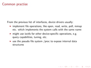Common practise
From the previous list of interfaces, device drivers usually:
implement ﬁle operations, like open, read, write, poll, mmap
etc. which implements the system calls with the same name
might use ioctls for other device-speciﬁc operations, e.g.
query capabilities, tuning, etc.
use the pseudo ﬁle system /proc to expose internal data
structures
 