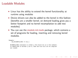Loadable Modules
Linux has the ability to extend the kernel functionality at
runtime using modules
Device drivers can also be added to the kernel in this fashion
(beneﬁts are a smaller kernel, on demand loading gives you a
better footprint and no kernel recompilation to add new
modules)
You can use the module-init-tools package, which contains a
set of programs for loading, inserting and removing kernel
modules.
Example:
obj-$(CONFIG_FOO) += foo.o
$(CONFIG_FOO) evaluates to either y (for built-in) or m (for module).
If CONFIG_FOO is neither y nor m, then the file will not be compiled
nor linked.
 