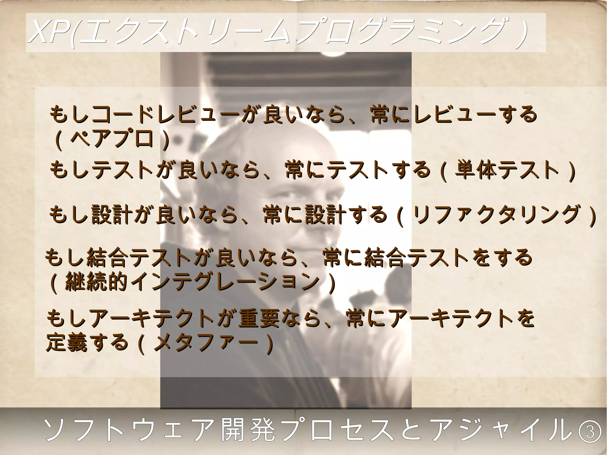XP(エクストリームプログラミング）

もしコードレビューが良いなら、常にレビューする
（ペアプロ）
もしテストが良いなら、常にテストする（単体テスト）

もし設計が良いなら、常に設計する（リファクタリング）

もし結合テストが良いなら、常に結合テストをする
（継続的インテグレーション）
もしアーキテクトが重要なら、常にアーキテクトを
定義する（メタファー）



  ソフトウェア開発プロセスとアジャイル③
 