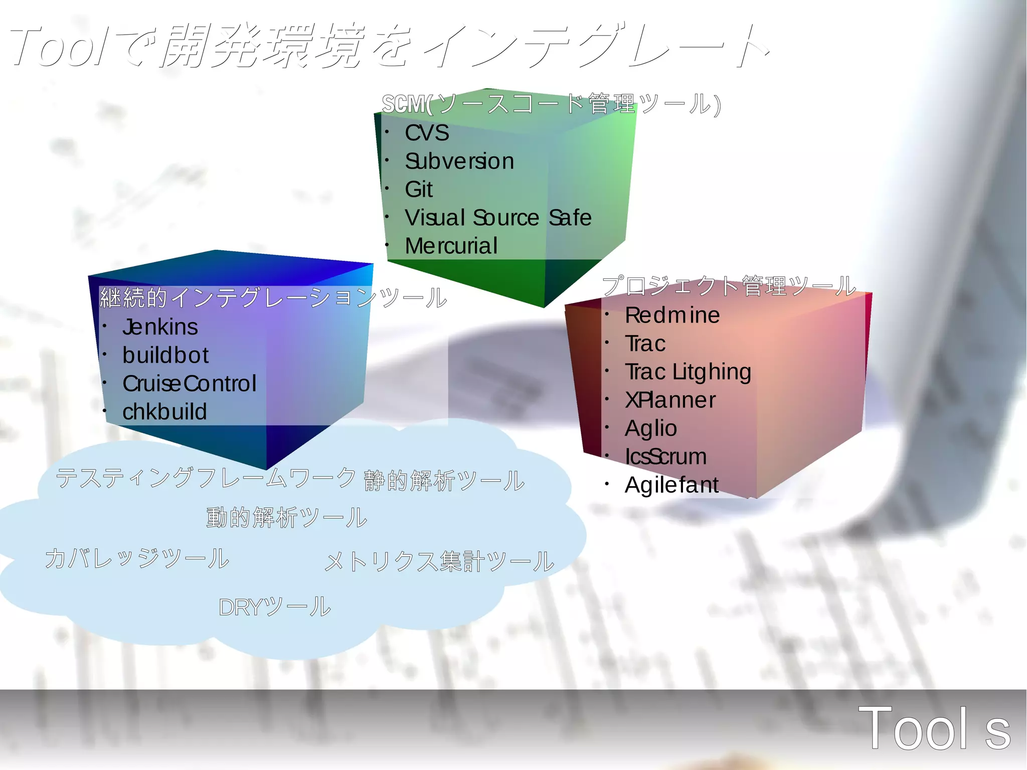 Toolで開発環境をインテグレート
                 SCM(ソースコード管理ツール)
                 ・CVS
                 ・Subversion
                 ・Git
                 ・Visual Source Safe
                 ・Mercurial

  継続的インテグレーションツール            プロジェクト管理ツール
  ・Jenkins                   ・Redmine
  ・buildbot                  ・Trac
  ・CruiseControl             ・Trac Litghing
  ・chkbuild                  ・XPlanner
                             ・Aglio
                             ・IcsScrum
 テスティングフレームワーク 静的解析ツール       ・Agilefant
       動的解析ツール
カバレッジツール     メトリクス集計ツール
        DRYツール




                                              Toolｓ
 