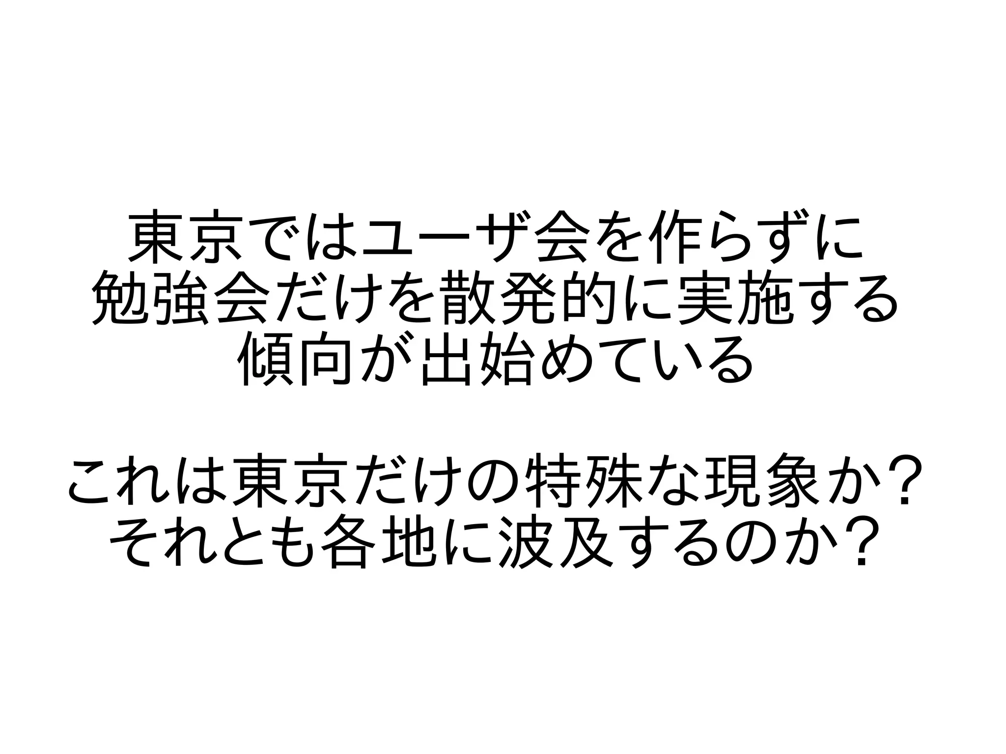 東京ではユーザ会を作らずに
勉強会だけを散発的に実施する
傾向が出始めている
これは東京だけの特殊な現象か？
それとも各地に波及するのか？
 