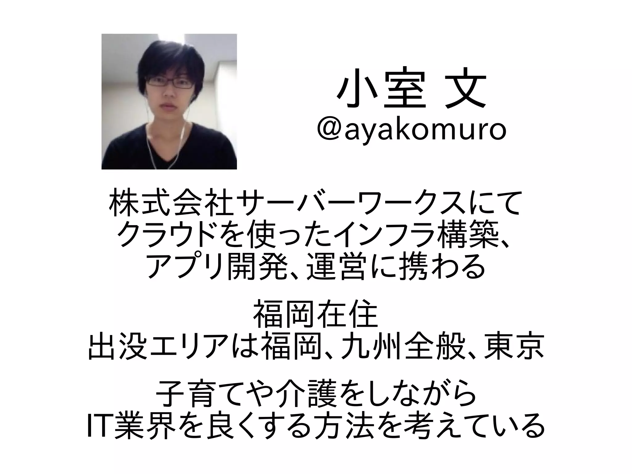 株式会社サーバーワークスにて
クラウドを使ったインフラ構築、
アプリ開発、運営に携わる
福岡在住
出没エリアは福岡、九州全般、東京
子育てや介護をしながら
IT業界を良くする方法を考えている
小室 文
@ayakomuro
 
