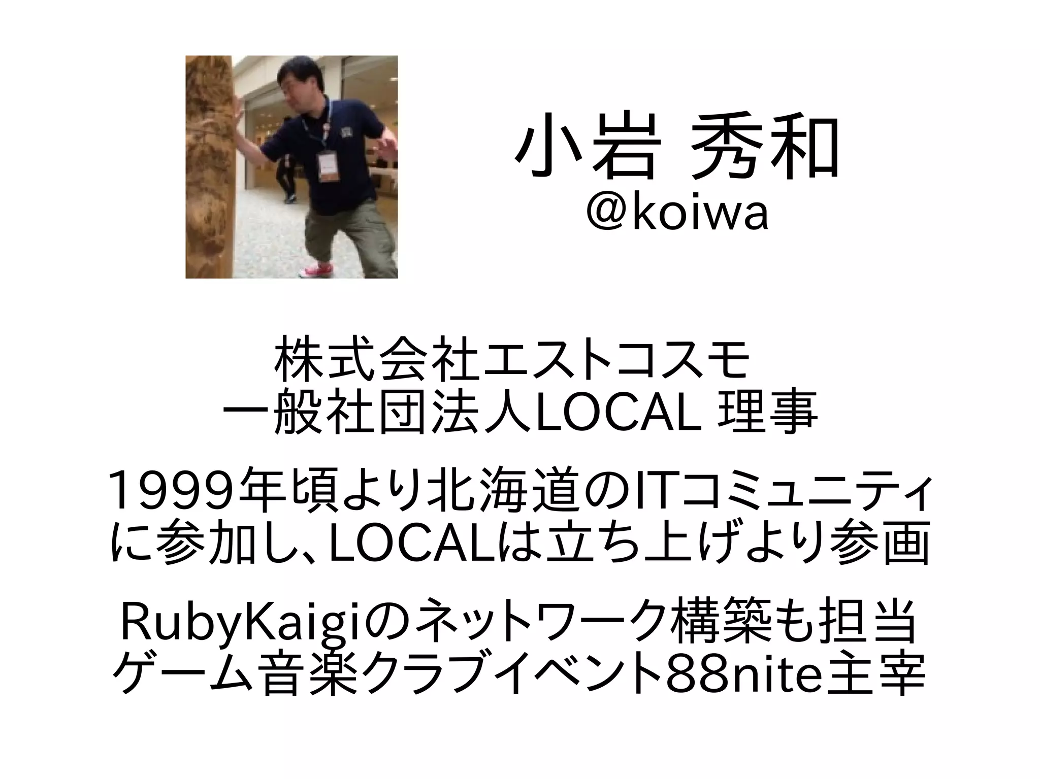 株式会社エストコスモ
一般社団法人LOCAL 理事
1999年頃より北海道のITコミュニティ
に参加し、LOCALは立ち上げより参画
RubyKaigiのネットワーク構築も担当
ゲーム音楽クラブイベント88nite主宰
小岩 秀和
@koiwa
 