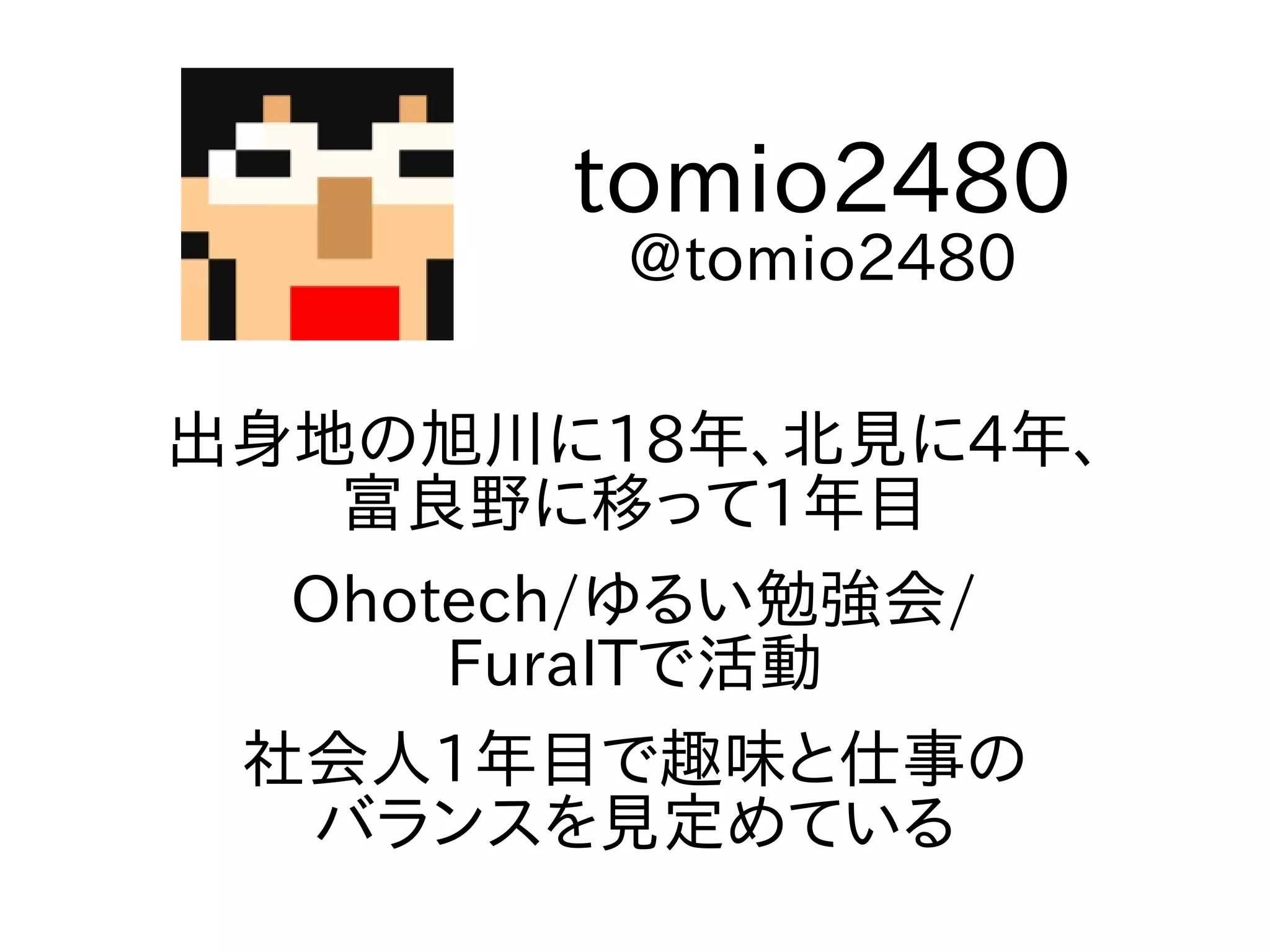 出身地の旭川に18年、北見に4年、
富良野に移って1年目
Ohotech/ゆるい勉強会/
FuraITで活動
社会人1年目で趣味と仕事の
バランスを見定めている
tomio2480
@tomio2480
 