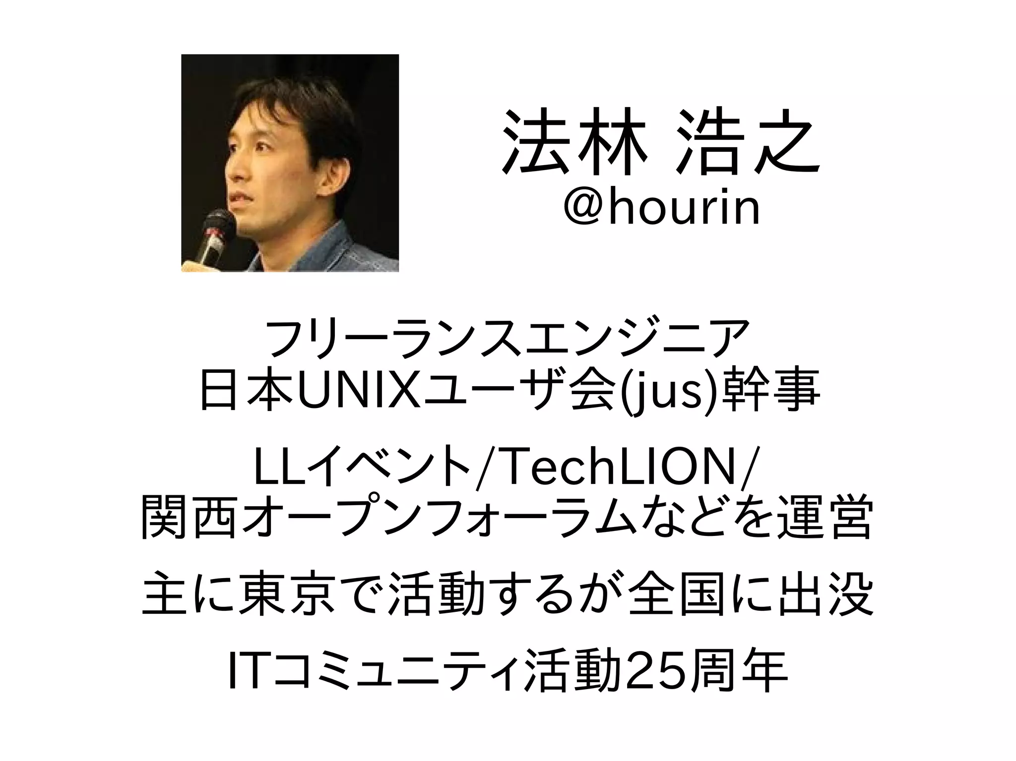 フリーランスエンジニア
日本UNIXユーザ会(jus)幹事
LLイベント/TechLION/
関西オープンフォーラムなどを運営
主に東京で活動するが全国に出没
ITコミュニティ活動25周年
法林 浩之
@hourin
 