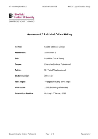 Mr. Traitet Thepbandansuk                 Student ID: 20043132             Module: Logical Database Design




                            Assessment 2: Individual Critical Writing




        Module:                             Logical Database Design


        Assessment:                         Assessment 2


        Title:                              Individual Critical Writing


        Course:                             Enterprise Systems Professional


        Author:                             Mr. Traitet Thepbandansuk


        Student number:                     20043132


        Total pages:                        10 pages (Including cover page)


        Word count:                         2,218 (Excluding references)


        Submission deadline:                Monday 23rd January 2012




Course: Enterprise Systems Professional       Page 1 of 10                                  Assessment 2
 