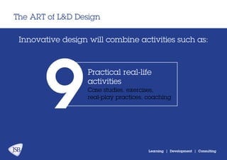 The ART of L&D Design
Learning | Development | Consulting
Innovative design will combine activities:
Practical real-life
activities
9Case studies, exercises,
real-play practices, coaching
 