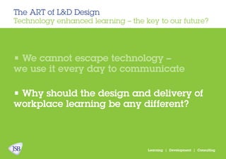 The ART of L&D Design
Technology enhanced learning – the key to our future?
Learning | Development | Consulting
• We cannot escape technology –
we use it every day to communicate
• Why should the design and delivery of
workplace learning be any different?
 