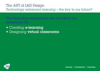Learning | Development | Consulting
The learning experience can certainly be
enhanced by:
The ART of L&D Design
Technology enhanced learning – the key to our future?
• Creating e-learning
• Designing virtual classrooms
 