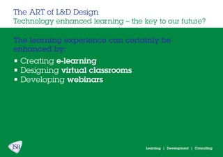 Learning | Development | Consulting
The learning experience can certainly be
enhanced by:
The ART of L&D Design
Technology enhanced learning – the key to our future?
• Creating e-learning
• Designing virtual classrooms
• Developing webinars
 