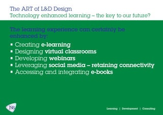 Learning | Development | Consulting
The learning experience can certainly be
enhanced by:
The ART of L&D Design
Technology enhanced learning – the key to our future?
• Creating e-learning
• Designing virtual classrooms
• Developing webinars
• Leveraging social media – retaining connectivity
• Accessing and integrating e-books
 