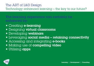 Learning | Development | Consulting
The learning experience can certainly be
enhanced by:
The ART of L&D Design
Technology enhanced learning – the key to our future?
• Creating e-learning
• Designing virtual classrooms
• Developing webinars
• Leveraging social media – retaining connectivity
• Accessing and integrating e-books
• Making use of compelling video
• Utilising apps
 