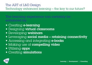 Learning | Development | Consulting
The learning experience can certainly be
enhanced by:
The ART of L&D Design
Technology enhanced learning – the key to our future?
• Creating e-learning
• Designing virtual classrooms
• Developing webinars
• Leveraging social media – retaining connectivity
• Accessing and integrating e-books
• Making use of compelling video
• Utilising apps
• Creating simulations
 