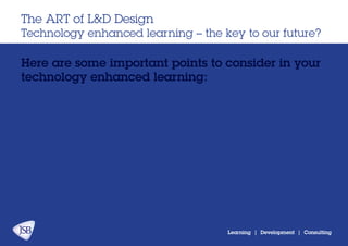 Learning | Development | Consulting
Here are some important points to consider in your
technology enhanced learning:
The ART of L&D Design
Technology enhanced learning – the key to our future?
 