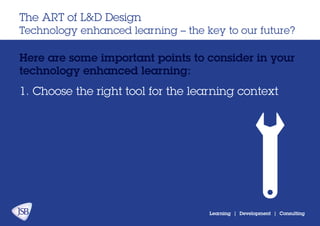 Learning | Development | Consulting
Here are some important points to consider in your
technology enhanced learning:
The ART of L&D Design
Technology enhanced learning – the key to our future?
1. Choose the right tool for the learning context
 