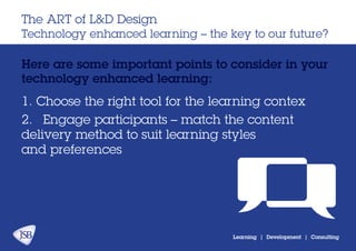 Learning | Development | Consulting
Here are some important points to consider in your
technology enhanced learning:
The ART of L&D Design
Technology enhanced learning – the key to our future?
1. Choose the right tool for the learning contex
2.	 Engage participants – match the content
delivery method to suit learning styles
and preferences
 
