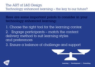 Learning | Development | Consulting
Here are some important points to consider in your
technology enhanced learning:
The ART of L&D Design
Technology enhanced learning – the key to our future?
1. Choose the right tool for the learning contex
2.	 Engage participants – match the content
delivery method to suit learning styles
and preferences
3. Ensure a balance of challenge and support
 
