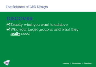 Learning | Development | Consulting
The Science of L&D Design
DISCOVER...
Exactly what you want to achieve
Who your target group is, and what they
really need
 
