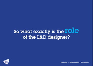 So what exactly is the role
of the L&D designer?
Learning | Development | Consulting
 