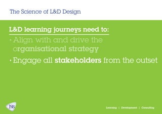 The Science of L&D Design
Learning | Development | Consulting
L&D learning journeys need to:
Align with and drive the
organisational strategy
Engage all stakeholders from the outset
•
•
 