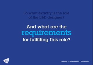 And what are the
for fulfilling this role?
requirements
So what exactly is the role
of the L&D designer?
Learning | Development | Consulting
 