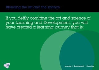Blending the art and the science
Learning | Development | Consulting
If you deftly combine the art and science of
your Learning and Development, you will
have created a learning journey that is:
 