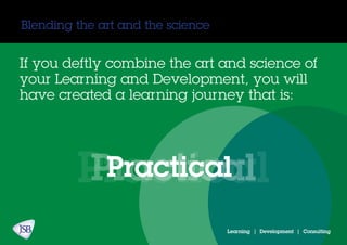 Blending the art and the science
Learning | Development | Consulting
If you deftly combine the art and science of
your Learning and Development, you will
have created a learning journey that is:
PracticalPracticalPractical
 