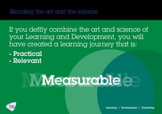 Blending the art and the science
If you deftly combine the art and science of
your Learning and Development, you will
have created a learning journey that is:
- Practical
- Relevant
MeasurableMeasurableMeasurable
Learning | Development | Consulting
 