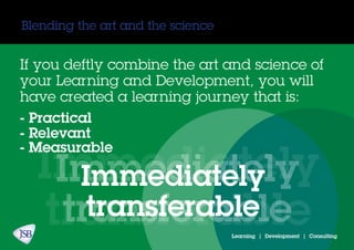 Blending the art and the science
If you deftly combine the art and science of
your Learning and Development, you will
have created a learning journey that is:
- Practical
- Relevant
Immediately
transferable
- Measurable
Immediately
transferable
Immediately
transferable
Learning | Development | Consulting
 