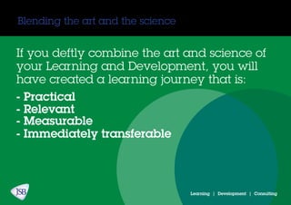 Blending the art and the science
If you deftly combine the art and science of
your Learning and Development, you will
have created a learning journey that is:
- Practical
- Relevant
- Measurable
- Immediately transferable
Learning | Development | Consulting
 