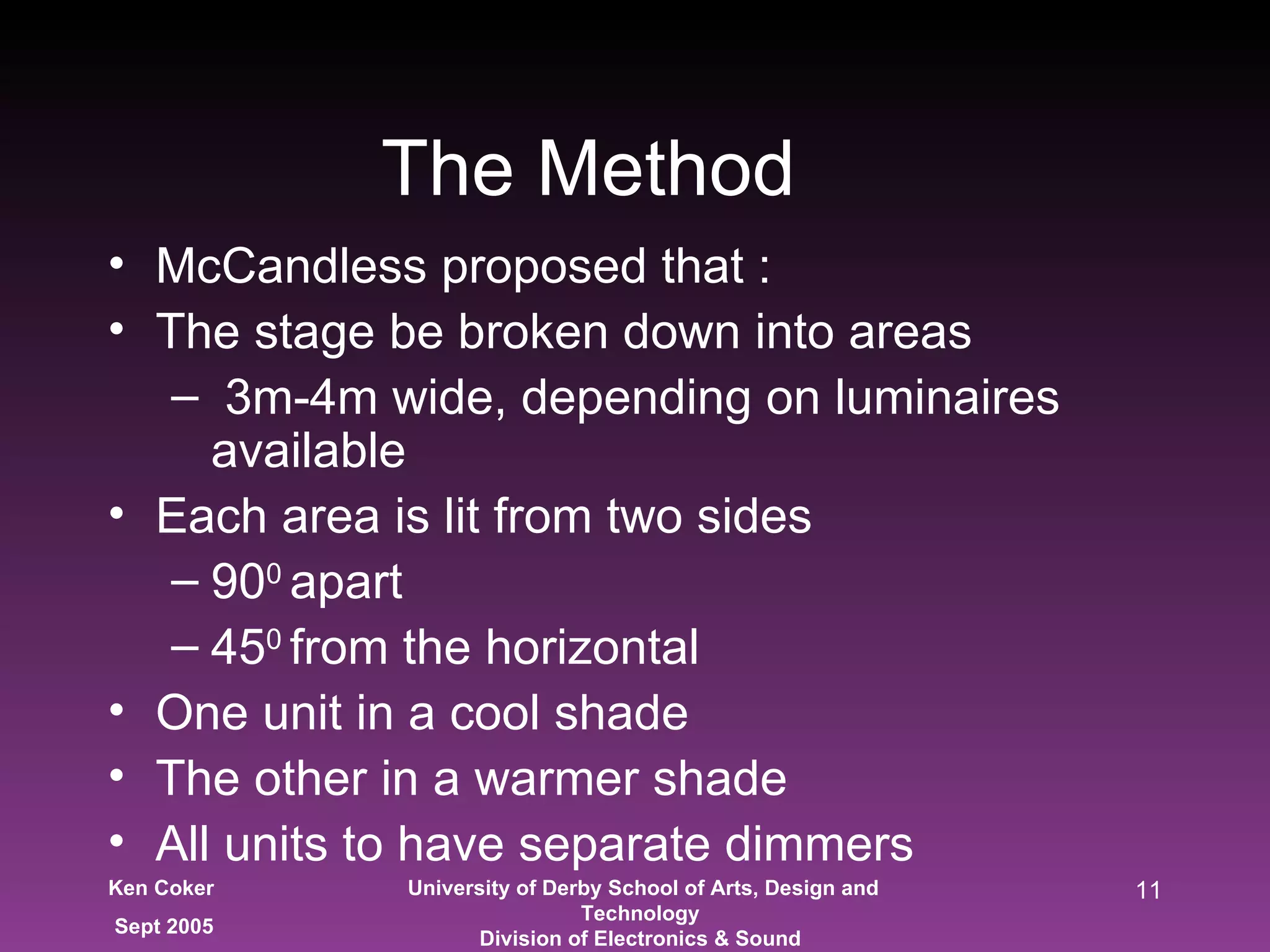 The Method McCandless proposed that : The stage be broken down into areas 3m-4m wide, depending on luminaires available Each area is lit from two sides 90 0  apart 45 0  from the horizontal One unit in a cool shade  The other in a warmer shade All units to have separate dimmers 