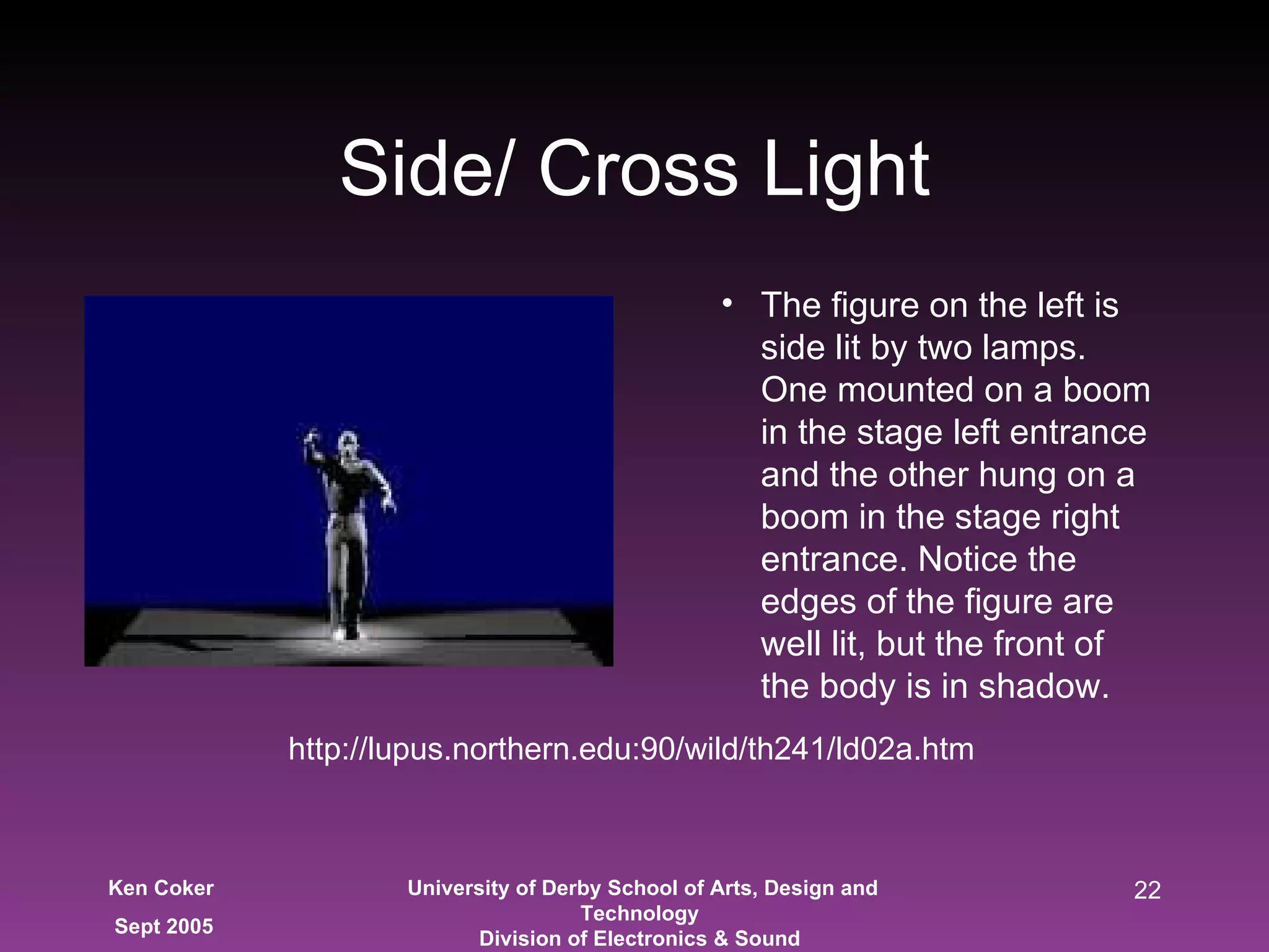 Side/ Cross Light The figure on the left is side lit by two lamps. One mounted on a boom in the stage left entrance and the other hung on a boom in the stage right entrance. Notice the edges of the figure are well lit, but the front of the body is in shadow. http://lupus.northern.edu:90/wild/th241/ld02a.htm 