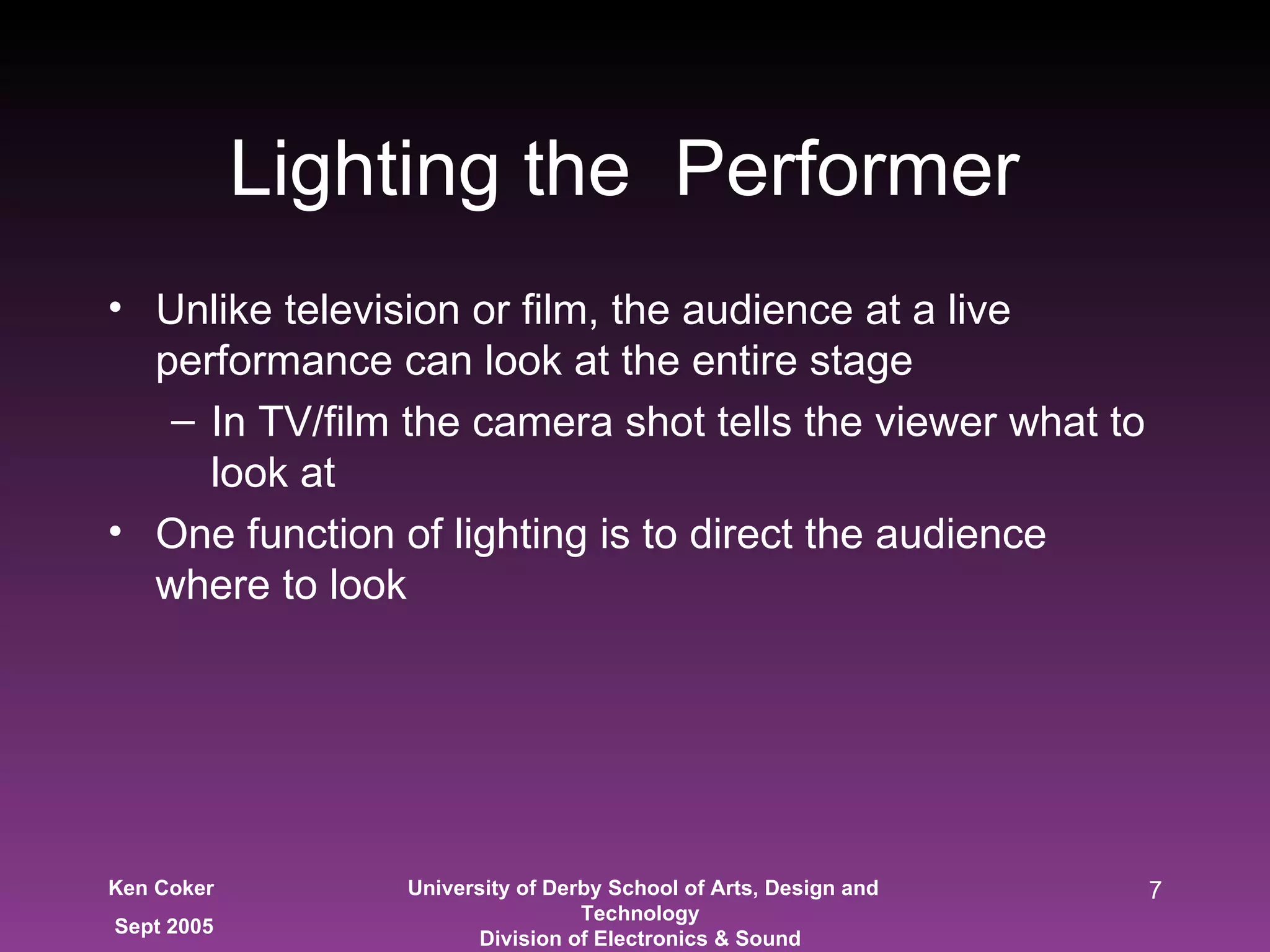 Lighting the  Performer  Unlike television or film, the audience at a live performance can look at the entire stage In TV/film the camera shot tells the viewer what to look at  One function of lighting is to direct the audience where to look 