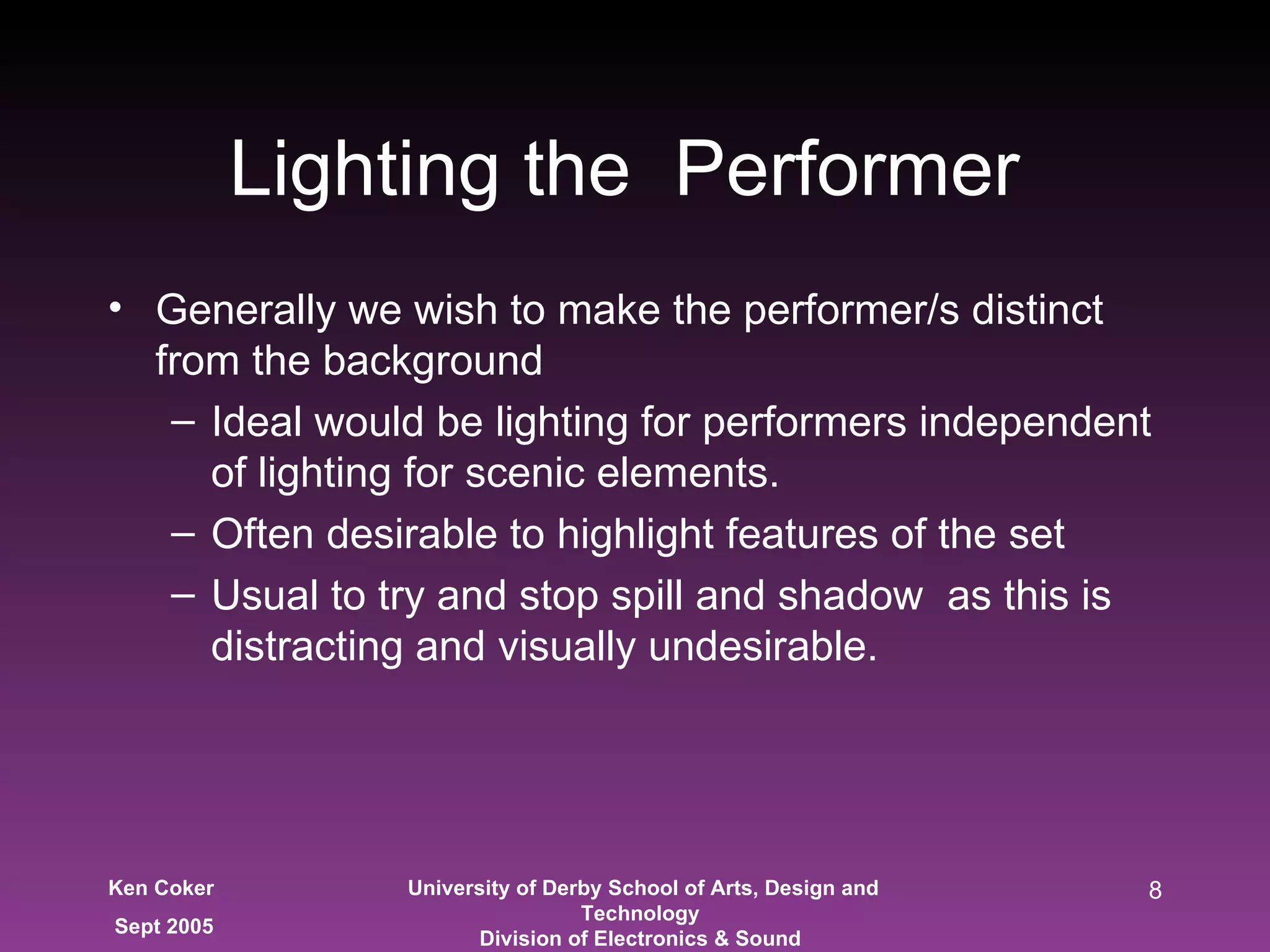 Generally we wish to make the performer/s distinct from the background Ideal would be lighting for performers independent of lighting for scenic elements. Often desirable to highlight features of the set Usual to try and stop spill and shadow  as this is distracting and visually undesirable.  Lighting the  Performer  