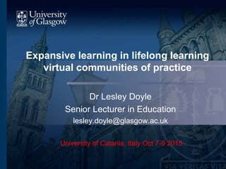 Expansive learning in lifelong learning
virtual communities of practice
Dr Lesley Doyle
Senior Lecturer in Education
lesley.doyle@glasgow.ac.uk
University of Catania, Italy Oct 7-9 2015
 