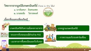 วิทยากรจากมูลนิธิเกษตรอินทรีย์ จานวน 2 ท่าน ได้แก่
1. นางจินตนา อินทรมงคล
2. นายสมชัย วิสารทพงศ์
- เกษตรอินทรีย์กับความมั่นคงทางอาหาร
- ระบบการรับรองแบบมีส่วนร่วม PGS
- มาตรฐานเกษตรอินทรีย์
- การตรวจและรับรองฟาร์มเพื่อน
- แนวทางการขึ้นทะเบียนออกใบรับรอง
เนื้อหาที่จะแลกเปลี่ยนเรียนรู้
4
4
 