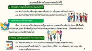 บทบาทหน้าที่ของมิสเตอร์เกษตรอินทรีย์
3. ให้คาปรึกษาเป็นพี่เลี้ยงสาหรับกลุ่มเกษตรกร
3.1 ดาเนินการขับเคลื่อนกลุ่มเกษตรกรด้วยระบบการรับรองแบบมีส่วนร่วม PGS
3.2 วิเคราะห์ปัญหาอุปสรรคที่เกิดขึ้นภายในกลุ่ม เพื่อหาแนวทางแก้ไข
4. ประสานงานระหว่างหน่วยงาน
เน้นการประสานงานกับหน่วยงานภาครัฐ ภาคเอกชน เกษตรกร ในระดับจังหวัดและผู้นาท้องถิ่น
รวมถึงหมอดินอาสา เพื่อเชื่อมโยงเป็นเครือข่ายสนับสนุนการดาเนินกิจกรรมต่างๆ ให้สอดคล้องกับการ
ขับเคลื่อนเกษตรอินทรีย์ภายในพื้นที่
5. ติดตาม ประเมินผลและรายงานความก้าวหน้า
5.1 ติดตามการพัฒนา และประเมินศักยภาพของกลุ่มเกษตรอินทรีย์ที่รับผิดชอบ
5.2 รายงานความก้าวหน้าต่อผู้บริหารและหน่วยงานที่เกี่ยวข้อง เพื่อมอบการสนับสนุน หรือ
การช่วยเหลืออย่างเหมาะสม 6
3
 