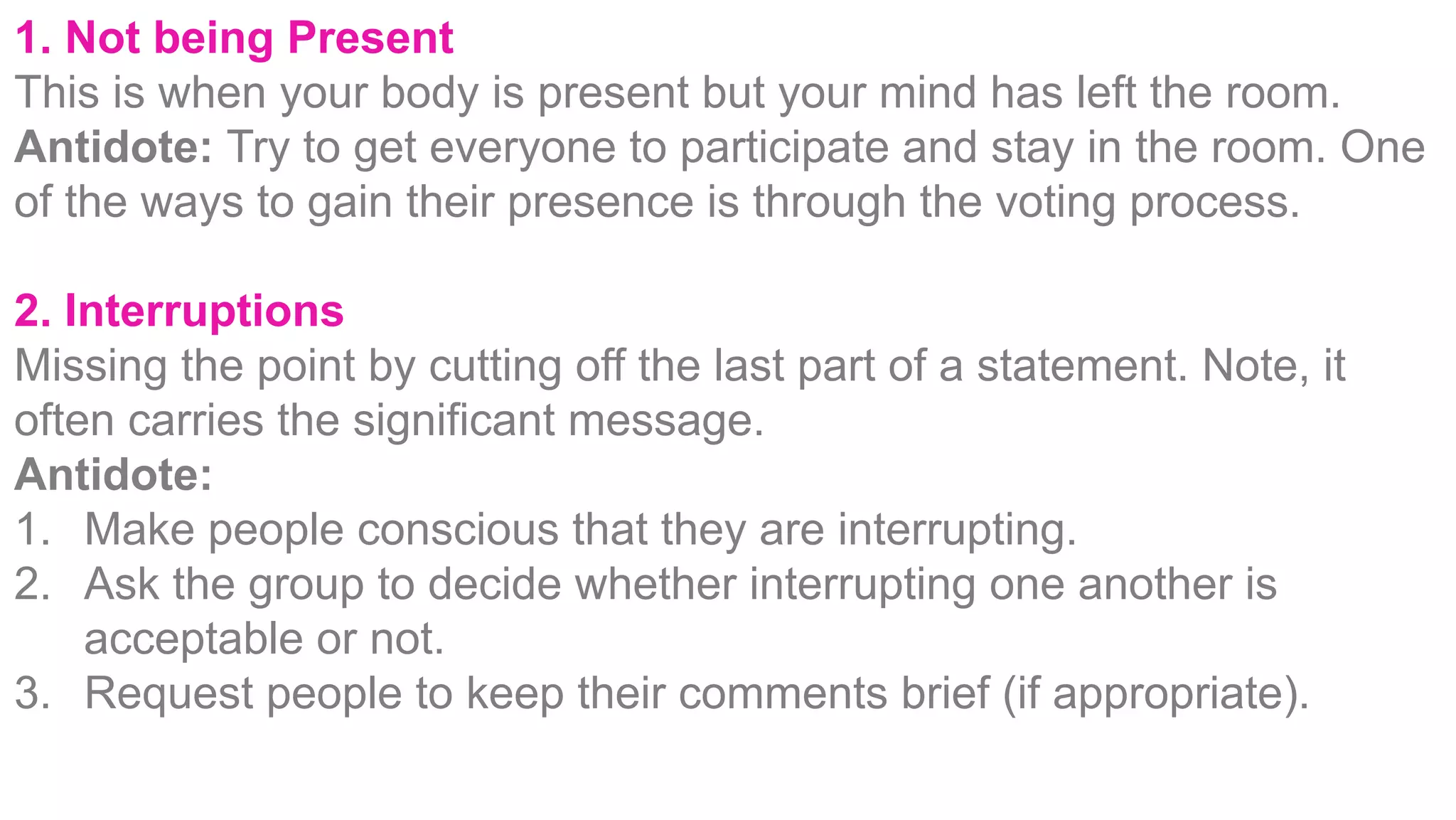 1. Not being Present
This is when your body is present but your mind has left the room.
Antidote: Try to get everyone to participate and stay in the room. One
of the ways to gain their presence is through the voting process.
2. Interruptions
Missing the point by cutting off the last part of a statement. Note, it
often carries the significant message.
Antidote:
1.  Make people conscious that they are interrupting.
2.  Ask the group to decide whether interrupting one another is
acceptable or not.
3.  Request people to keep their comments brief (if appropriate).
 