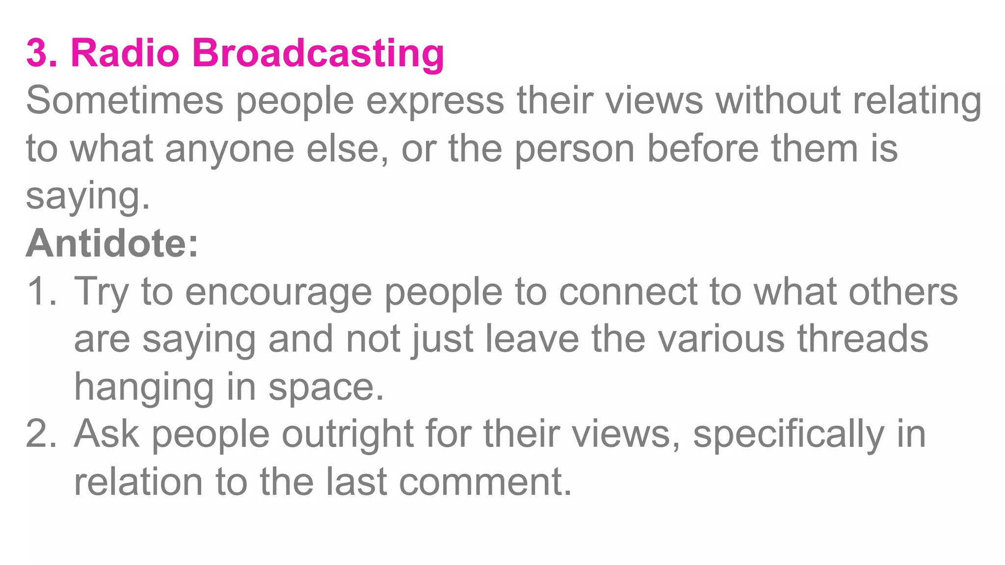 3. Radio Broadcasting
Sometimes people express their views without relating
to what anyone else, or the person before them is
saying.
Antidote:
1.  Try to encourage people to connect to what others
are saying and not just leave the various threads
hanging in space.
2.  Ask people outright for their views, specifically in
relation to the last comment.
 