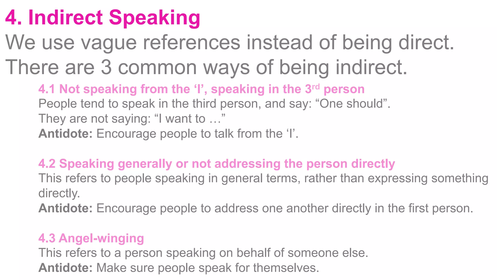 4. Indirect Speaking
We use vague references instead of being direct.
There are 3 common ways of being indirect.
4.1 Not speaking from the ‘I’, speaking in the 3rd person
People tend to speak in the third person, and say: “One should”.
They are not saying: “I want to …”
Antidote: Encourage people to talk from the ‘I’.
4.2 Speaking generally or not addressing the person directly
This refers to people speaking in general terms, rather than expressing something
directly.
Antidote: Encourage people to address one another directly in the first person.
4.3 Angel-winging
This refers to a person speaking on behalf of someone else.
Antidote: Make sure people speak for themselves.
 