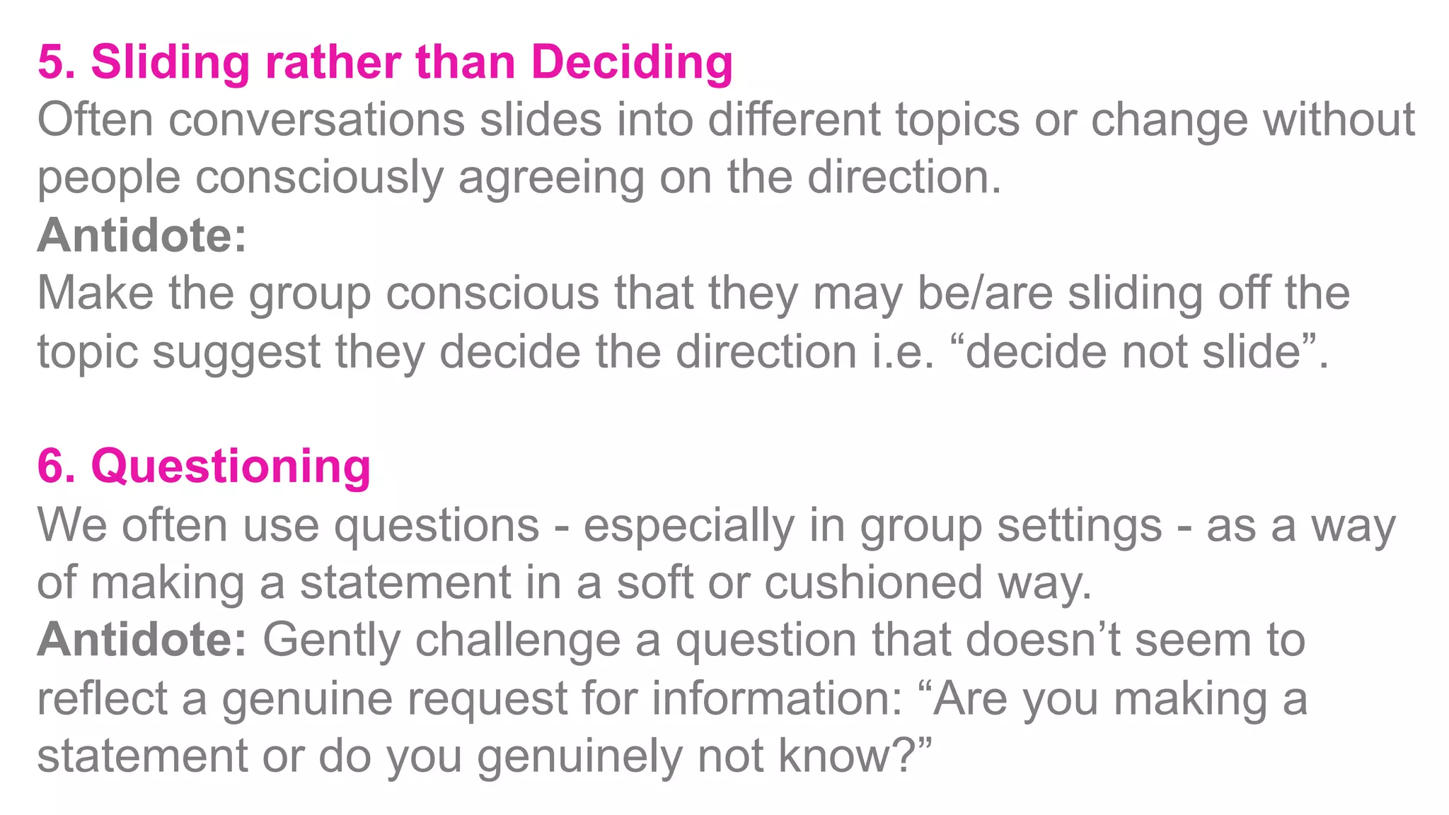 5. Sliding rather than Deciding
Often conversations slides into different topics or change without
people consciously agreeing on the direction.
Antidote:
Make the group conscious that they may be/are sliding off the
topic suggest they decide the direction i.e. “decide not slide”.
6. Questioning
We often use questions - especially in group settings - as a way
of making a statement in a soft or cushioned way.
Antidote: Gently challenge a question that doesn’t seem to
reflect a genuine request for information: “Are you making a
statement or do you genuinely not know?”
 