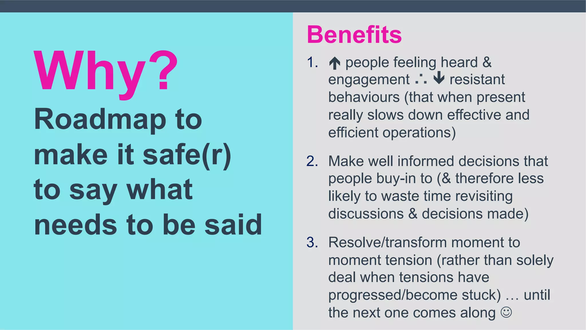 1.  é people feeling heard &
engagement ∴ ê resistant
behaviours (that when present
really slows down effective and
efficient operations)
2.  Make well informed decisions that
people buy-in to (& therefore less
likely to waste time revisiting
discussions & decisions made)
3.  Resolve/transform moment to
moment tension (rather than solely
deal when tensions have
progressed/become stuck) … until
the next one comes along J
Why?
Roadmap to
make it safe(r)
to say what
needs to be said
Benefits
 