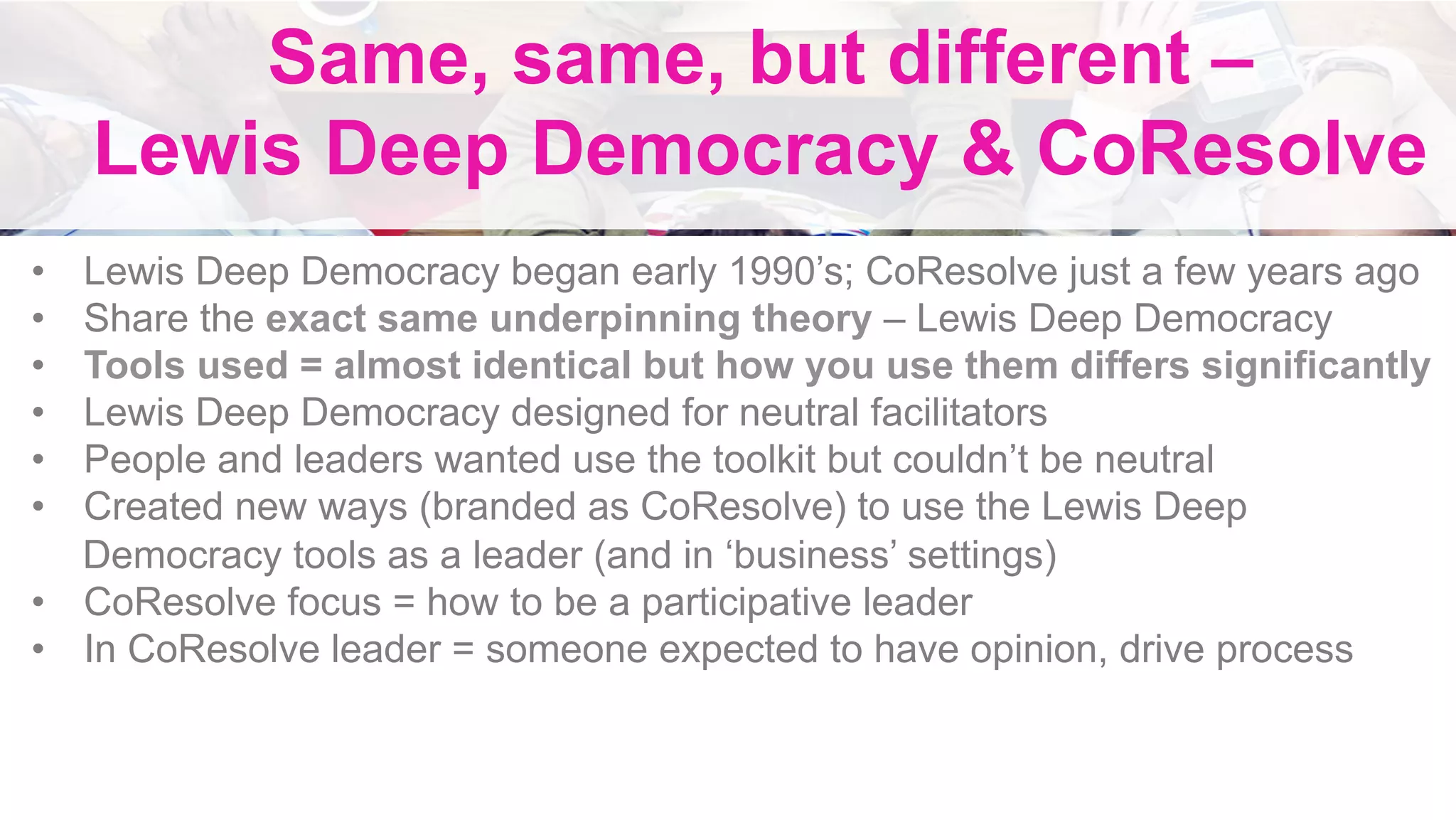 Same, same, but different –
Lewis Deep Democracy & CoResolve
•  Lewis Deep Democracy began early 1990’s; CoResolve just a few years ago
•  Share the exact same underpinning theory – Lewis Deep Democracy
•  Tools used = almost identical but how you use them differs significantly
•  Lewis Deep Democracy designed for neutral facilitators
•  People and leaders wanted use the toolkit but couldn’t be neutral
•  Created new ways (branded as CoResolve) to use the Lewis Deep
Democracy tools as a leader (and in ‘business’ settings)
•  CoResolve focus = how to be a participative leader
•  In CoResolve leader = someone expected to have opinion, drive process
 