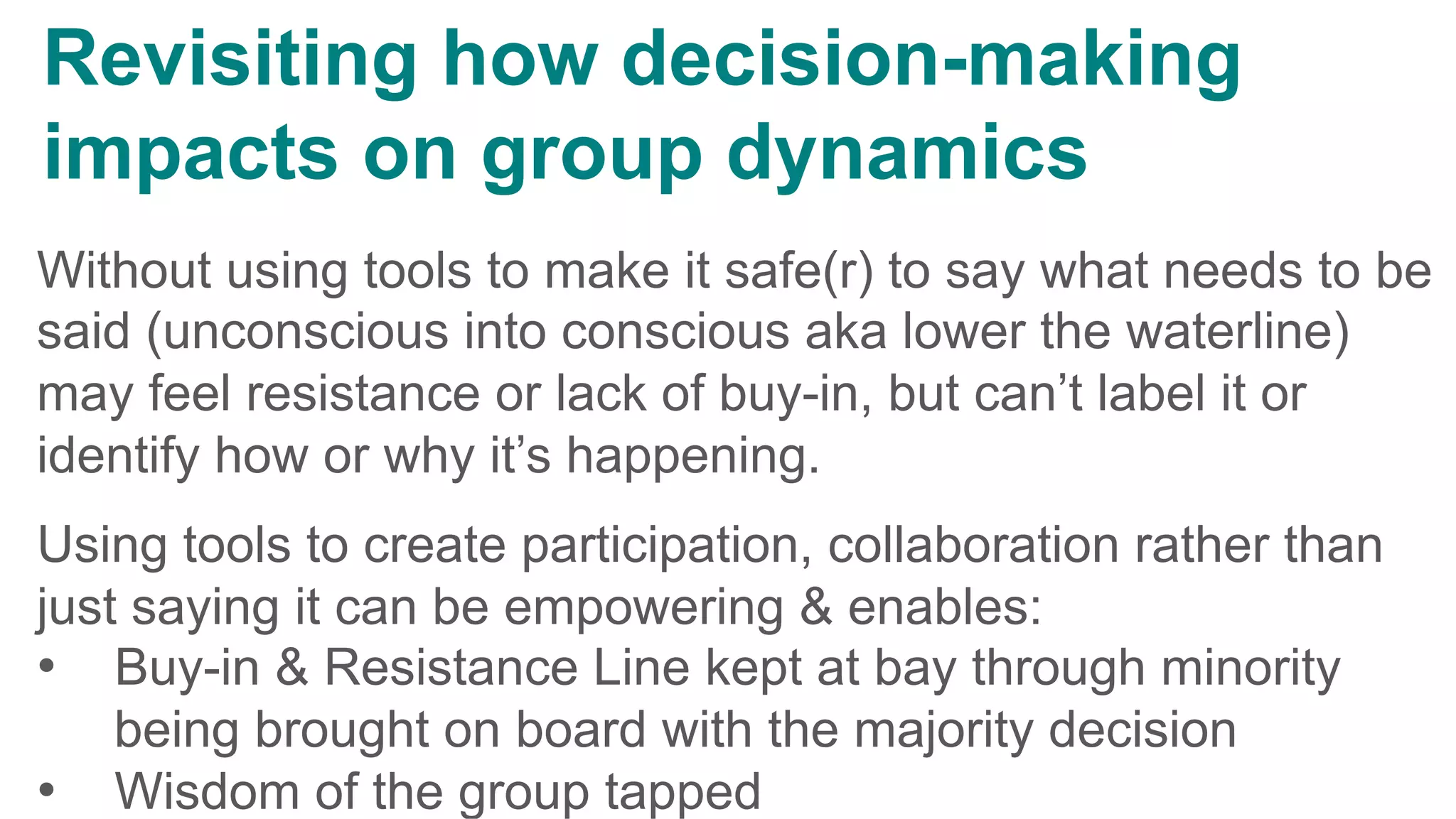 Without using tools to make it safe(r) to say what needs to be
said (unconscious into conscious aka lower the waterline)
may feel resistance or lack of buy-in, but can’t label it or
identify how or why it’s happening.
Using tools to create participation, collaboration rather than
just saying it can be empowering & enables:
•  Buy-in & Resistance Line kept at bay through minority
being brought on board with the majority decision
•  Wisdom of the group tapped
Revisiting how decision-making
impacts on group dynamics
	
 