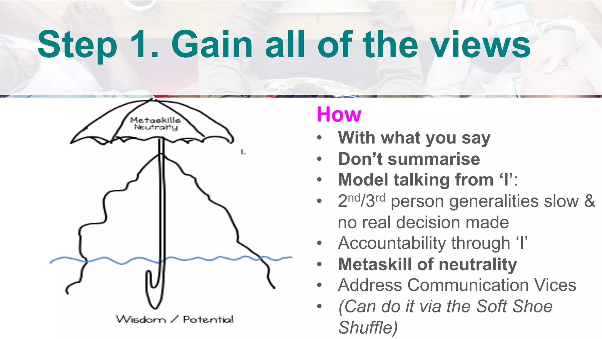 How	
•  With what you say
•  Don’t summarise
•  Model talking from ‘I’:
•  2nd/3rd person generalities slow &
no real decision made
•  Accountability through ‘I’
•  Metaskill of neutrality
•  Address Communication Vices
•  (Can do it via the Soft Shoe
Shuffle)
Step 1. Gain all of the views
	
 