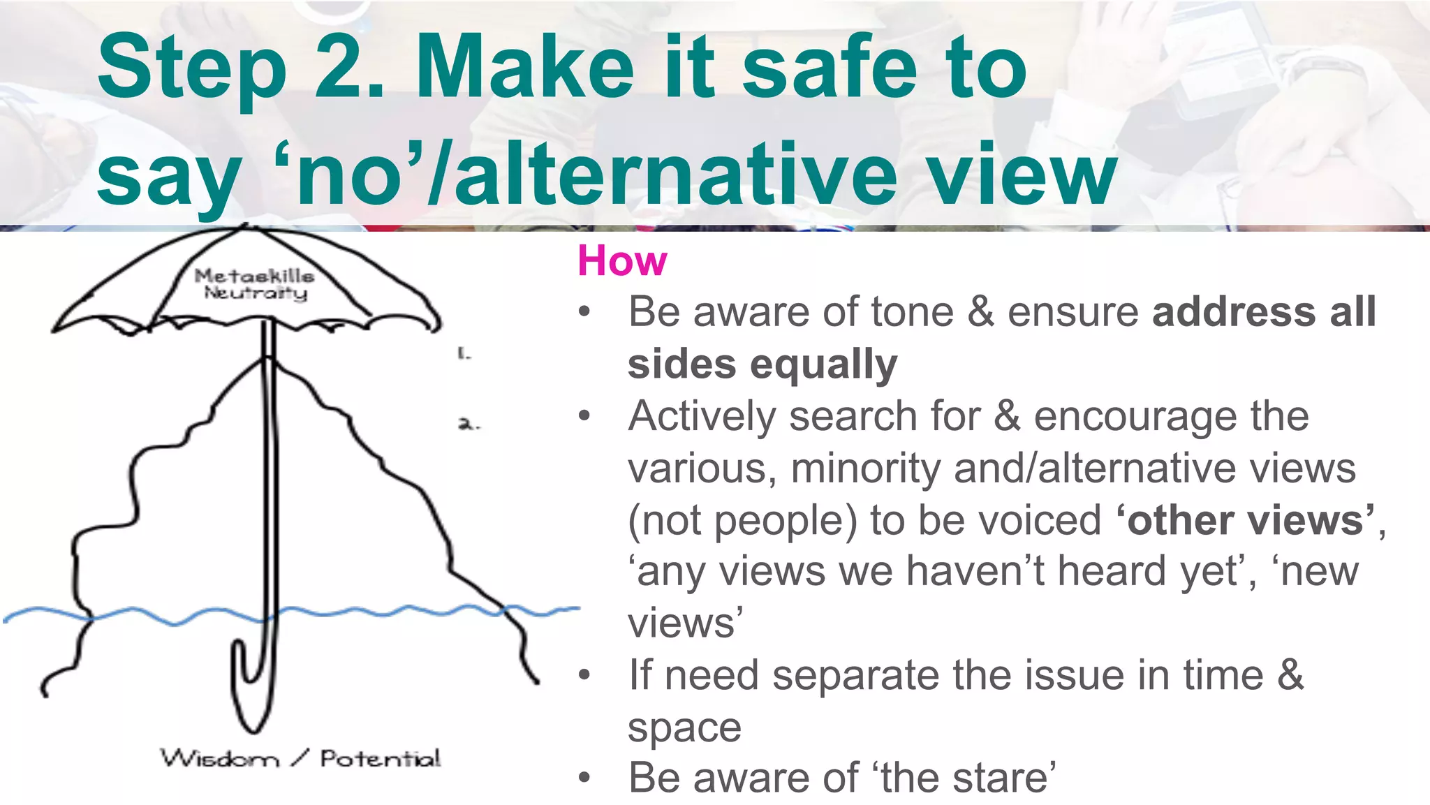 How
•  Be aware of tone & ensure address all
sides equally
•  Actively search for & encourage the
various, minority and/alternative views
(not people) to be voiced ‘other views’,
‘any views we haven’t heard yet’, ‘new
views’
•  If need separate the issue in time &
space
•  Be aware of ‘the stare’
Step 2. Make it safe to
say ‘no’/alternative view
	
 